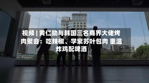 视频 | 黄仁勋与韩国三名商界大佬烤肉聚会：吃辣椒、学紫苏叶包肉 重温炸鸡配啤酒